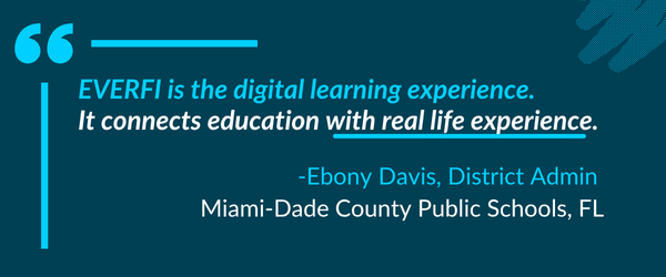 "EVERFI is the digital learning experience. It connects education with real life experience." -Ebony Davis, District Admin, Miami-Dade County Public Schools, FL