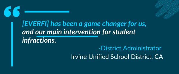 [EVERFI] has been a game changer for us, and our main intervention for student infractions. -District Administrator - Irvine Unified School District, CA