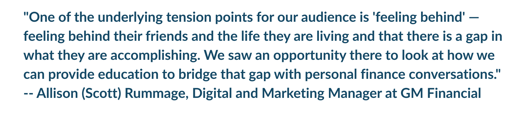 "One of the underlying tension points for our audience is 'feeling behind' -- feeling behind their friends and the life they are living and that there is a gap in what they are accomplishing. We saw an opportunity there to look at how we can provide education to bridge that gap with personal finance conversations." -- Allison (Scott) Rummage, Digital and Marketing Manager at GM Financial
